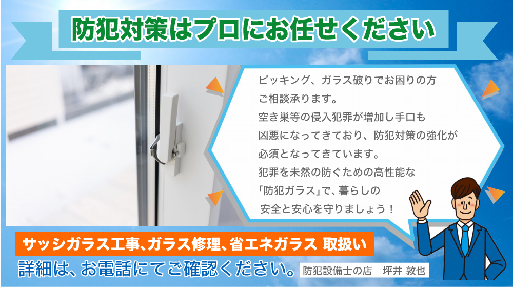 防犯対策はプロにお任せください ピッキング、ガラス破りでお困りの方ご相談承ります。 空き巣等の侵入犯罪が増加し手口も凶悪になってきており、防犯対策の強化が必須となってきています。 犯罪を未然の防ぐための高性能な「防犯ガラス」で、暮らしの安全と安心を守りましょう！ サッシガラス工事、ガラス修理、省エネガラス　取扱い 詳細は、お電話にてご確認ください。 　　防犯設備士の店　坪井 敦也　 